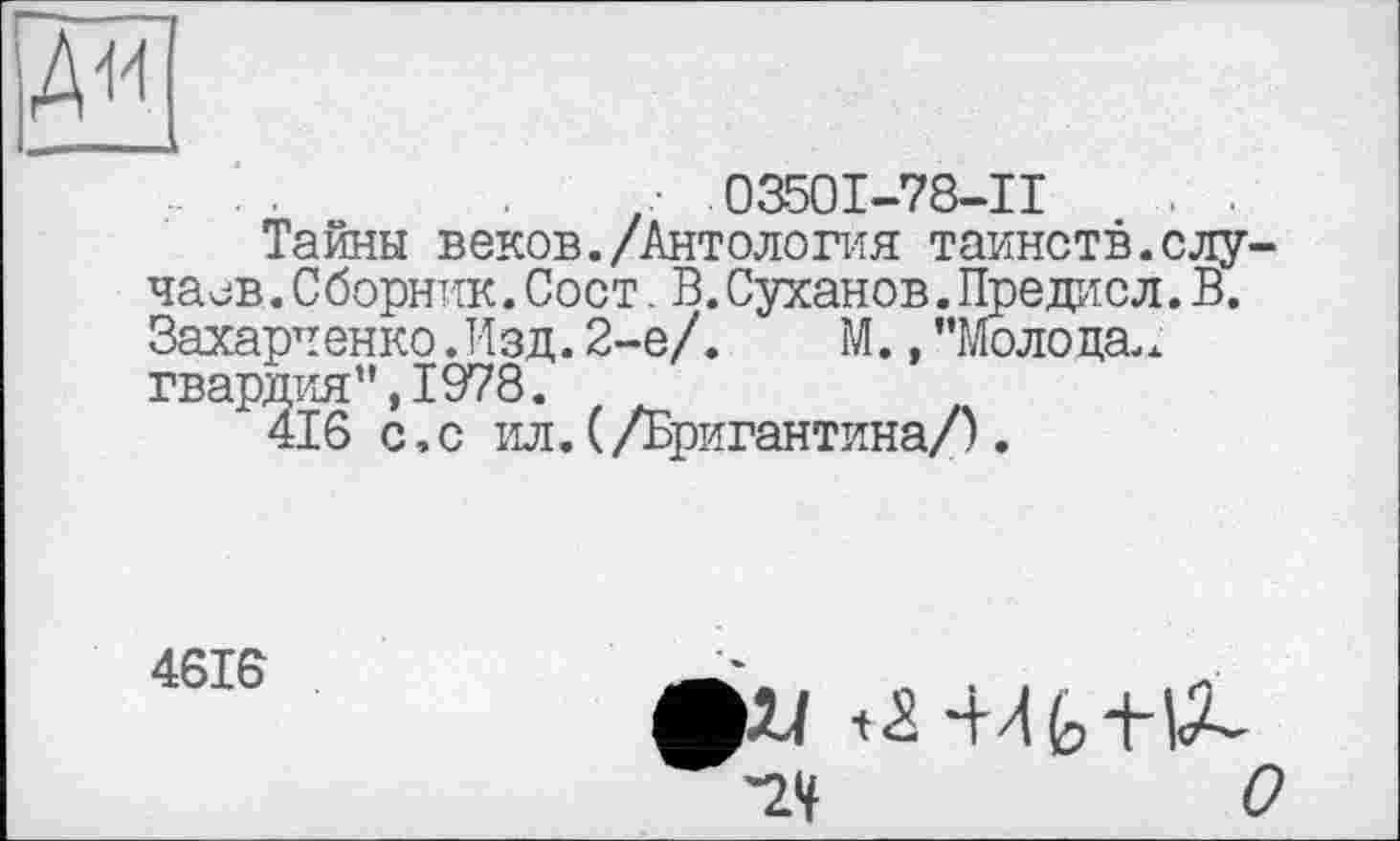 ﻿
. ..	.03501-78-11	. .
Тайны веков./Антология таинств.случаев. Сборник. Сост. В. Суханов. Предисл. В. Захарченко .Изд. 2-е/. М., ’’Молода., гвардия”,1978.
416 с,с ил.(/Бригантина/).
4616
О